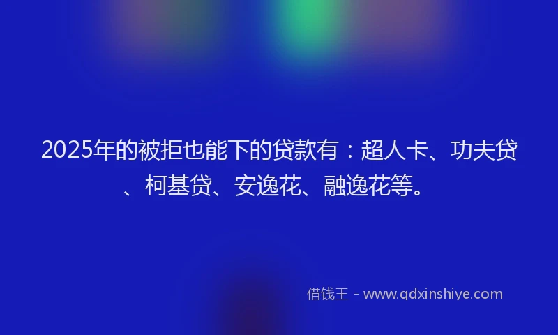 2025年的被拒也能下的贷款有：超人卡、功夫贷、柯基贷、安逸花、融逸花等。