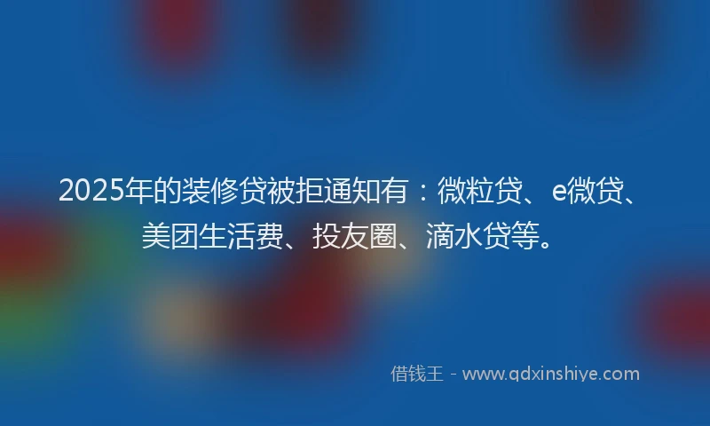 2025年的装修贷被拒通知有：微粒贷、e微贷、美团生活费、投友圈、滴水贷等。