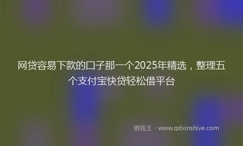 网贷容易下款的囗子那一个2025年精选，整理五个支付宝快贷轻松借平台
