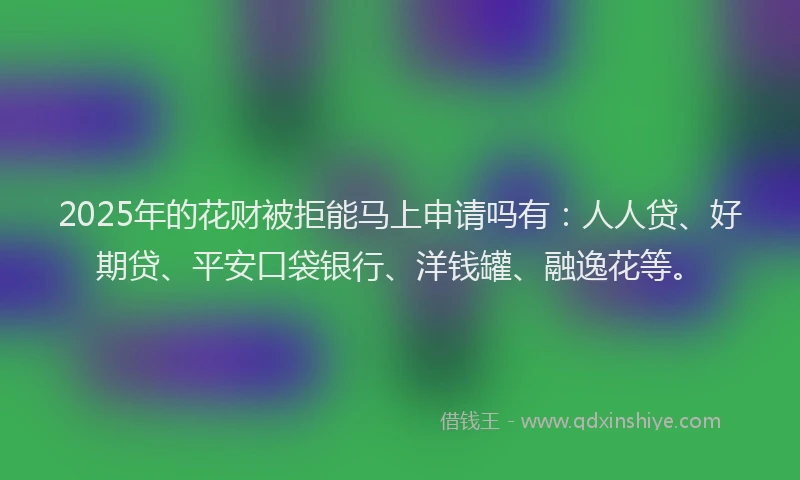 2025年的花财被拒能马上申请吗有：人人贷、好期贷、平安口袋银行、洋钱罐、融逸花等。
