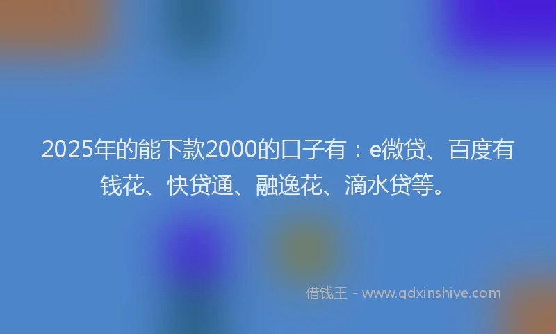 2025年的能下款2000的口子有：e微贷、百度有钱花、快贷通、融逸花、滴水贷等。
