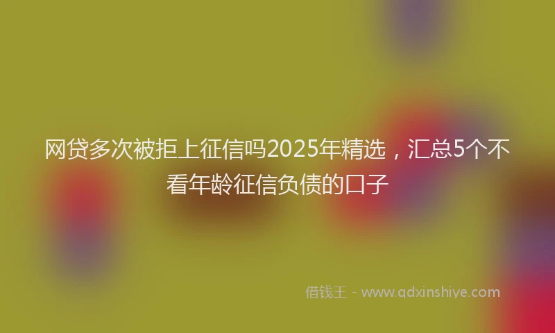 网贷多次被拒上征信吗2025年精选，汇总5个不看年龄征信负债的口子