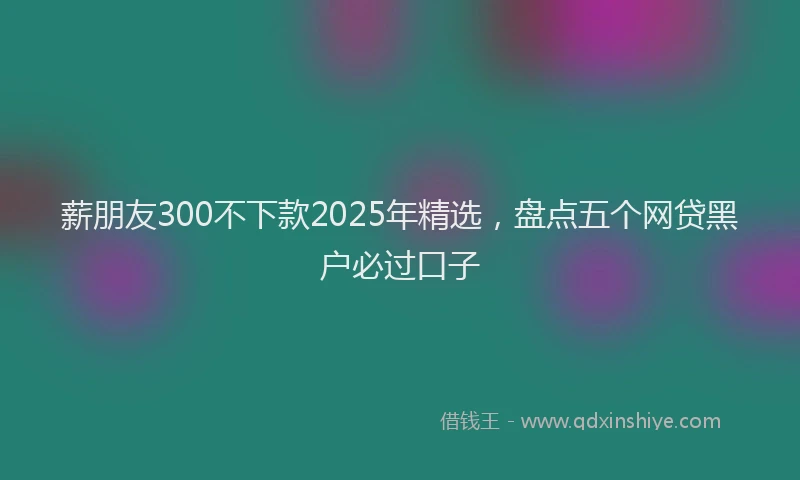 薪朋友300不下款2025年精选，盘点五个网贷黑户必过口子
