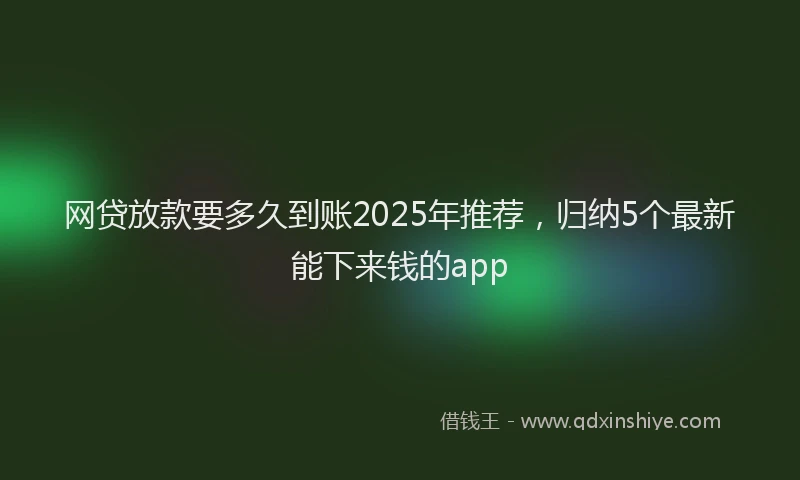 网贷放款要多久到账2025年推荐，归纳5个最新能下来钱的app