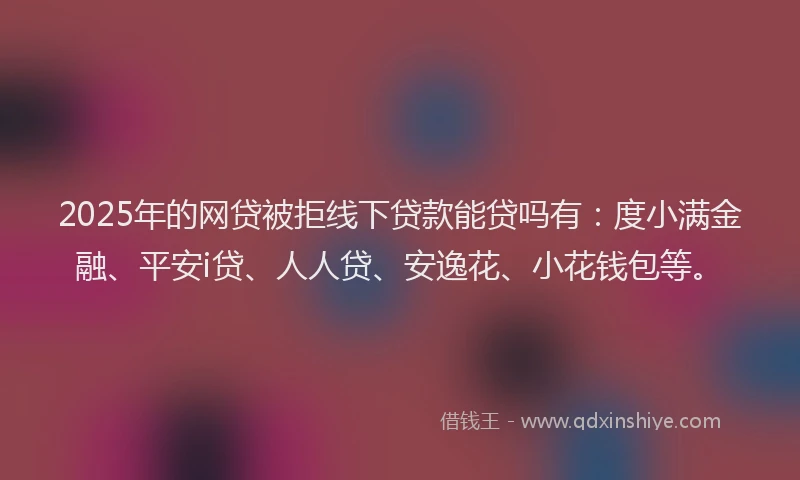 2025年的网贷被拒线下贷款能贷吗有：度小满金融、平安i贷、人人贷、安逸花、小花钱包等。