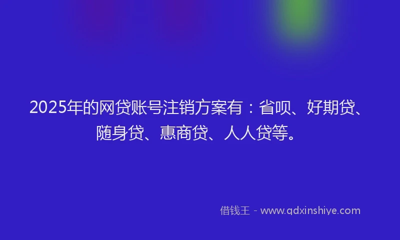 2025年的网贷账号注销方案有：省呗、好期贷、随身贷、惠商贷、人人贷等。