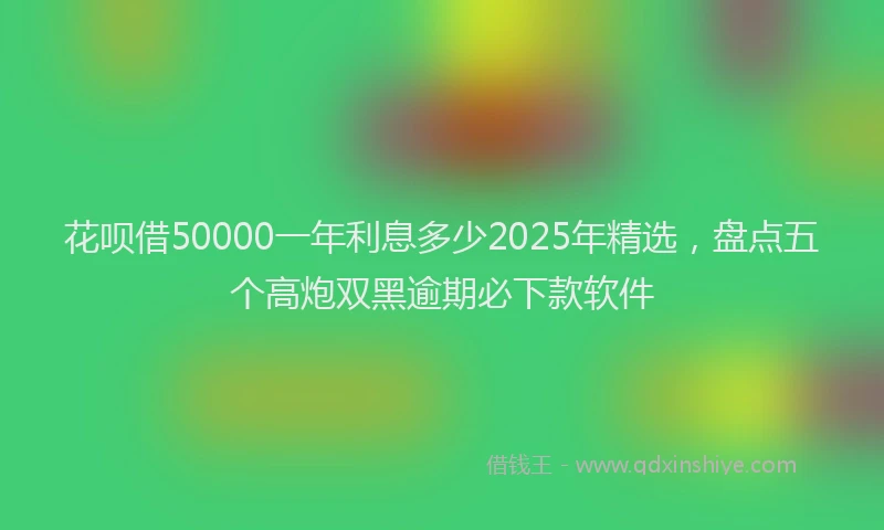 花呗借50000一年利息多少2025年精选，盘点五个高炮双黑逾期必下款软件