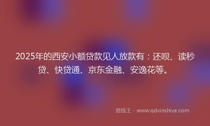 2025年的西安小额贷款见人放款有：还呗、读秒贷、快贷通、京东金融、安逸花等。