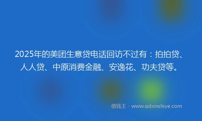 2025年的美团生意贷电话回访不过有：拍拍贷、人人贷、中原消费金融、安逸花、功夫贷等。