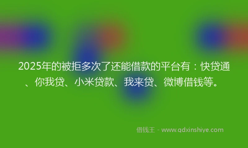 2025年的被拒多次了还能借款的平台有：快贷通、你我贷、小米贷款、我来贷、微博借钱等。