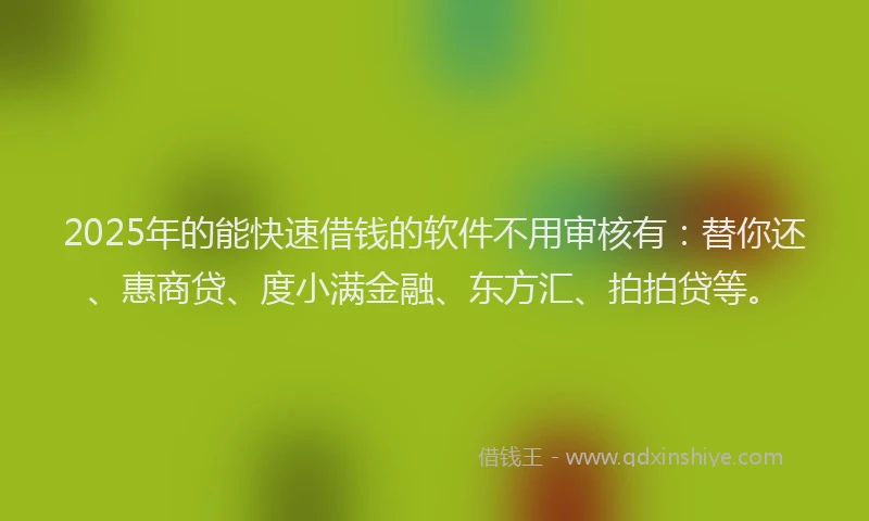 2025年的能快速借钱的软件不用审核有：替你还、惠商贷、度小满金融、东方汇、拍拍贷等。