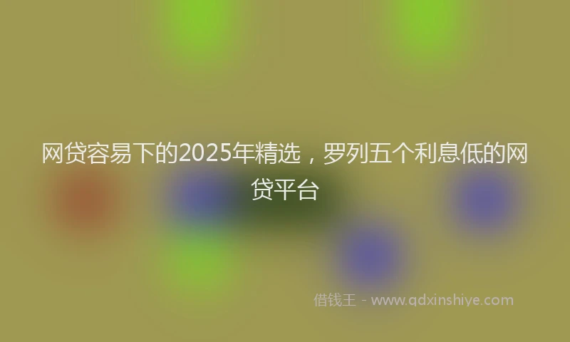 网贷容易下的2025年精选，罗列五个利息低的网贷平台