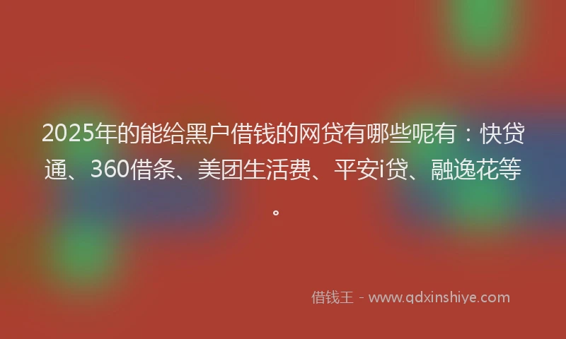 2025年的能给黑户借钱的网贷有哪些呢有：快贷通、360借条、美团生活费、平安i贷、融逸花等。
