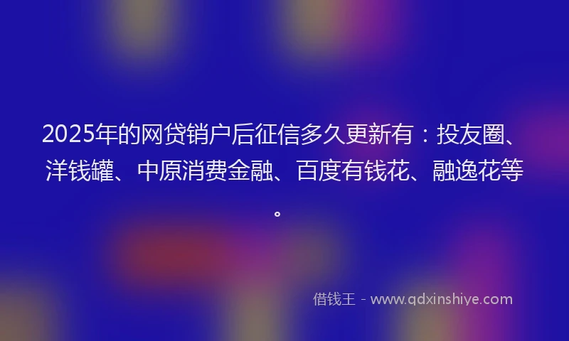 2025年的网贷销户后征信多久更新有：投友圈、洋钱罐、中原消费金融、百度有钱花、融逸花等。