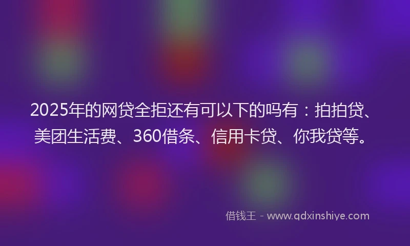 2025年的网贷全拒还有可以下的吗有：拍拍贷、美团生活费、360借条、信用卡贷、你我贷等。
