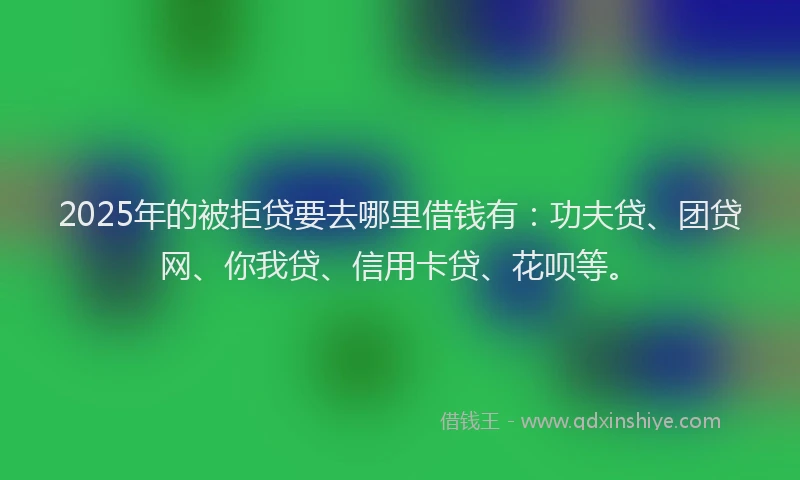 2025年的被拒贷要去哪里借钱有：功夫贷、团贷网、你我贷、信用卡贷、花呗等。