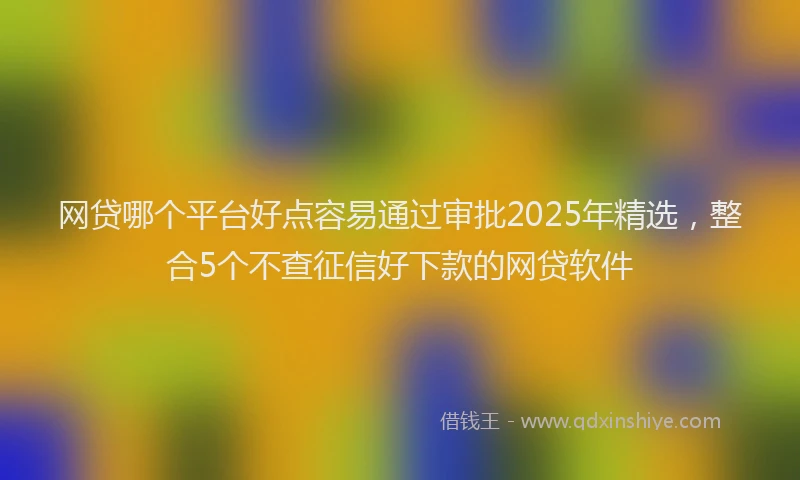 网贷哪个平台好点容易通过审批2025年精选，整合5个不查征信好下款的网贷软件