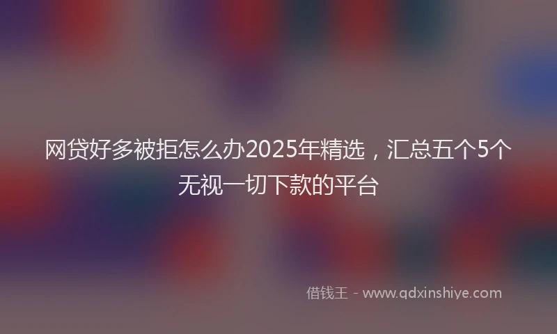 网贷好多被拒怎么办2025年精选，汇总五个5个无视一切下款的平台