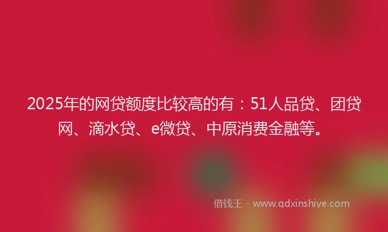 2025年的网贷额度比较高的有：51人品贷、团贷网、滴水贷、e微贷、中原消费金融等。