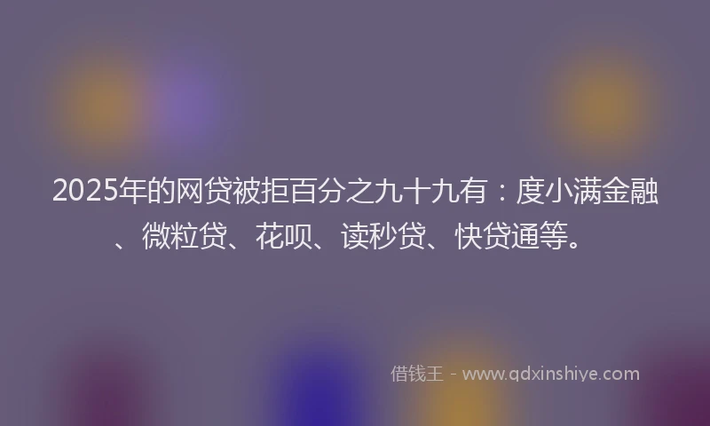 2025年的网贷被拒百分之九十九有：度小满金融、微粒贷、花呗、读秒贷、快贷通等。