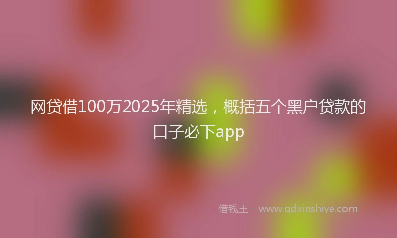 网贷借100万2025年精选，概括五个黑户贷款的口子必下app