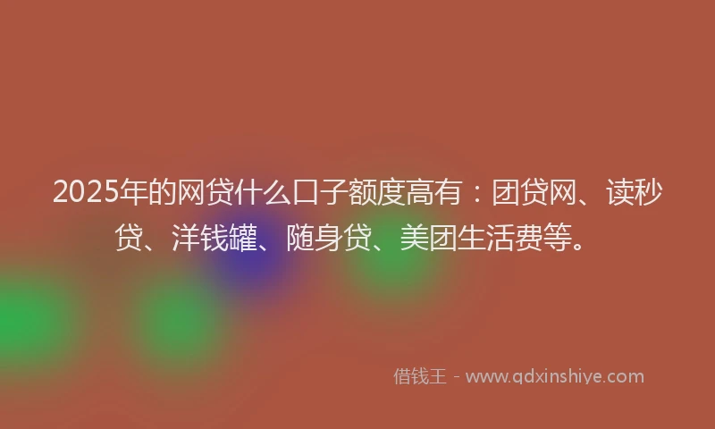 2025年的网贷什么口子额度高有：团贷网、读秒贷、洋钱罐、随身贷、美团生活费等。