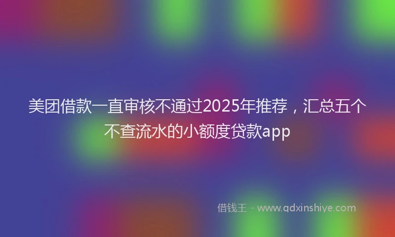 美团借款一直审核不通过2025年推荐，汇总五个不查流水的小额度贷款app