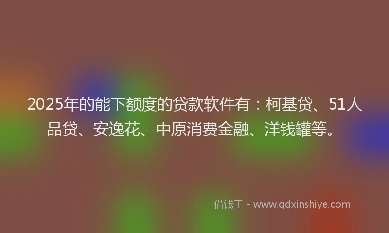 2025年的能下额度的贷款软件有：柯基贷、51人品贷、安逸花、中原消费金融、洋钱罐等。