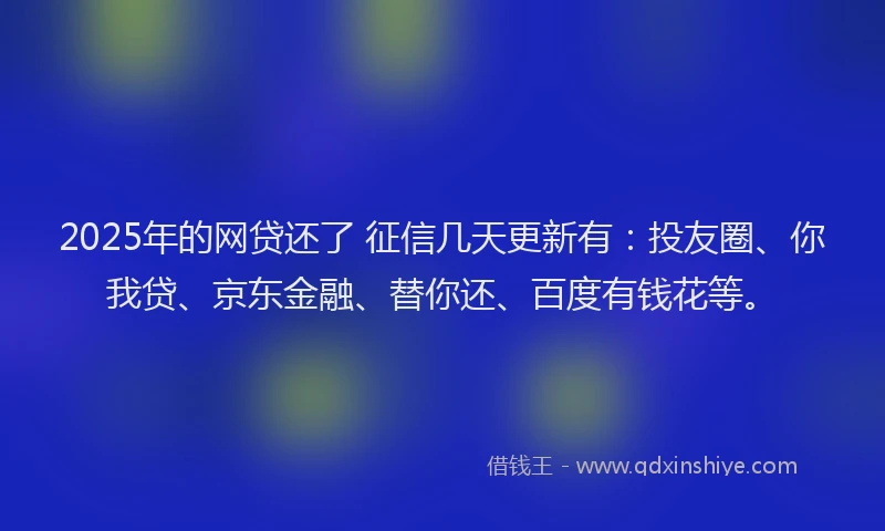 2025年的网贷还了 征信几天更新有：投友圈、你我贷、京东金融、替你还、百度有钱花等。