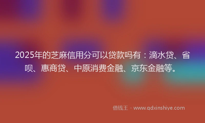 2025年的芝麻信用分可以贷款吗有：滴水贷、省呗、惠商贷、中原消费金融、京东金融等。