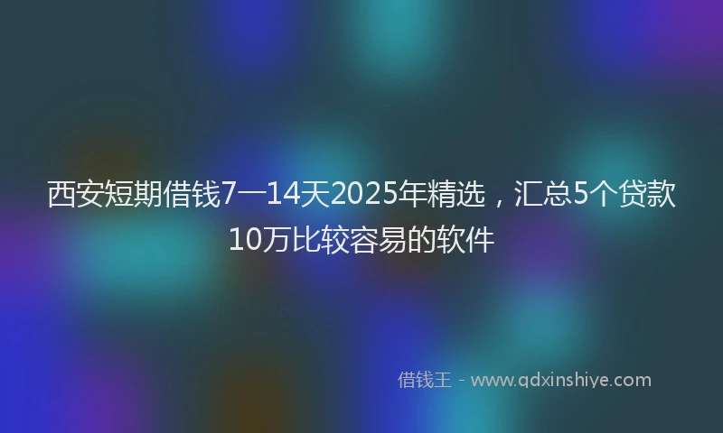 西安短期借钱7一14天2025年精选，汇总5个贷款10万比较容易的软件