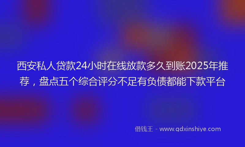 西安私人贷款24小时在线放款多久到账2025年推荐，盘点五个综合评分不足有负债都能下款平台