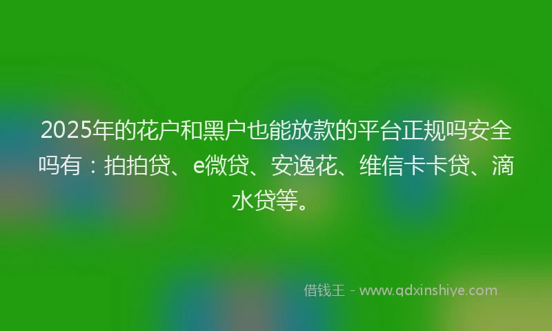 2025年的花户和黑户也能放款的平台正规吗安全吗有：拍拍贷、e微贷、安逸花、维信卡卡贷、滴水贷等。