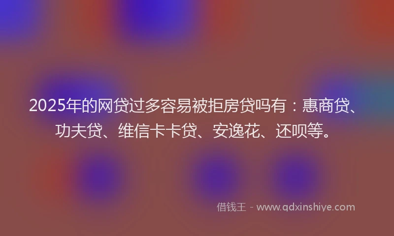 2025年的网贷过多容易被拒房贷吗有：惠商贷、功夫贷、维信卡卡贷、安逸花、还呗等。