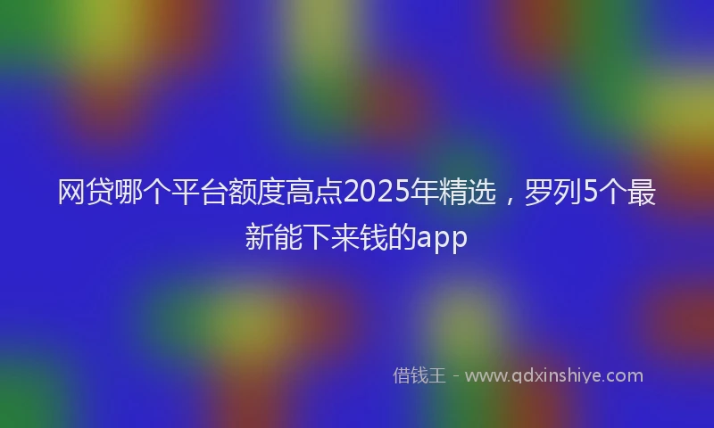 网贷哪个平台额度高点2025年精选，罗列5个最新能下来钱的app