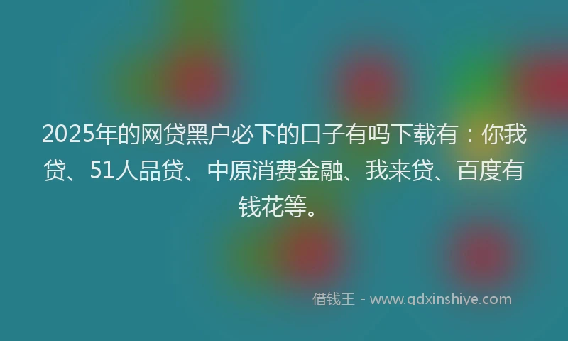 2025年的网贷黑户必下的口子有吗下载有：你我贷、51人品贷、中原消费金融、我来贷、百度有钱花等。