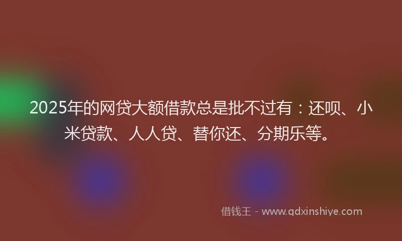 2025年的网贷大额借款总是批不过有：还呗、小米贷款、人人贷、替你还、分期乐等。
