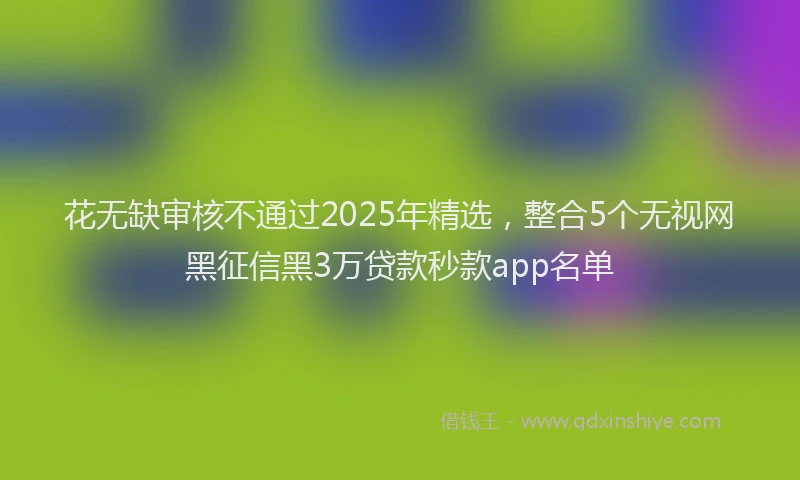 花无缺审核不通过2025年精选，整合5个无视网黑征信黑3万贷款秒款app名单