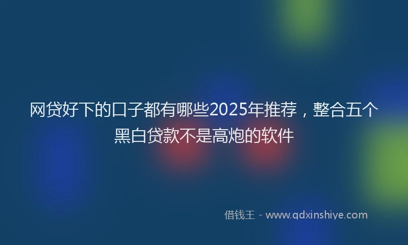 网贷好下的口子都有哪些2025年推荐，整合五个黑白贷款不是高炮的软件