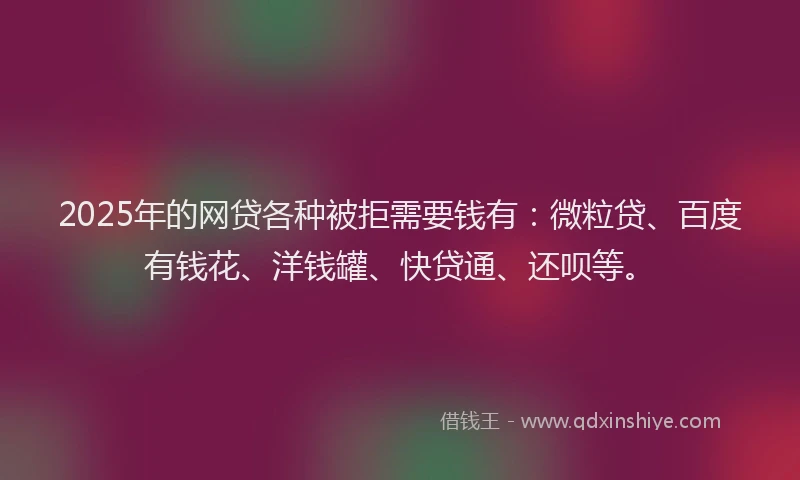2025年的网贷各种被拒需要钱有：微粒贷、百度有钱花、洋钱罐、快贷通、还呗等。