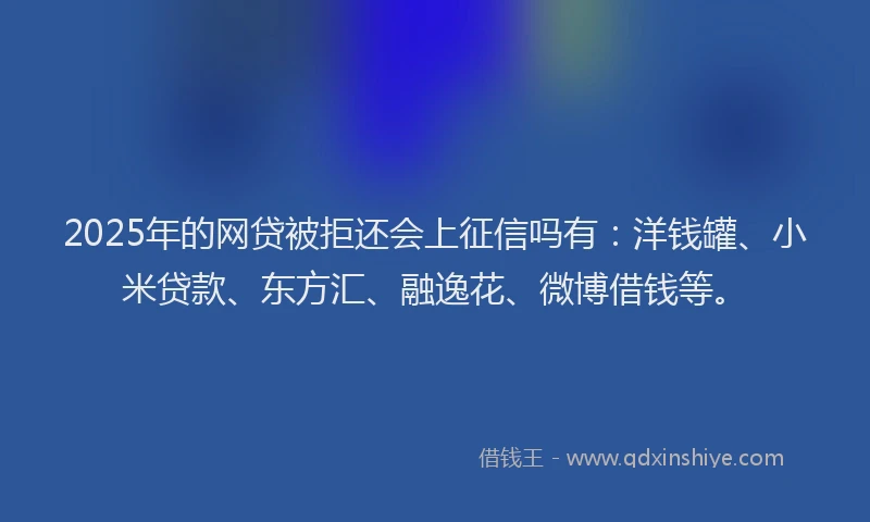 2025年的网贷被拒还会上征信吗有：洋钱罐、小米贷款、东方汇、融逸花、微博借钱等。