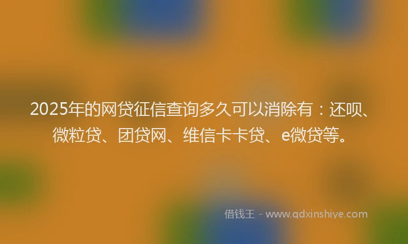 2025年的网贷征信查询多久可以消除有：还呗、微粒贷、团贷网、维信卡卡贷、e微贷等。
