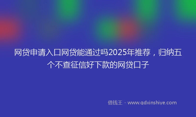 网贷申请入口网贷能通过吗2025年推荐，归纳五个不查征信好下款的网贷口子
