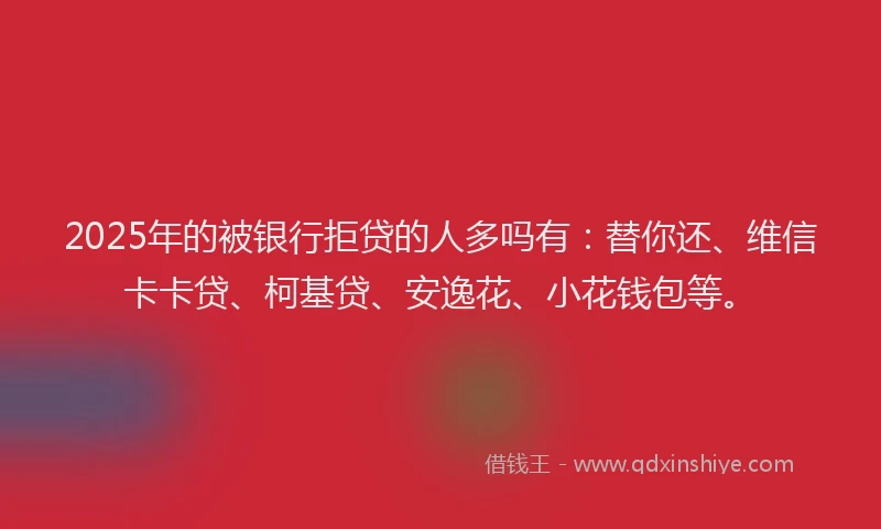 2025年的被银行拒贷的人多吗有：替你还、维信卡卡贷、柯基贷、安逸花、小花钱包等。