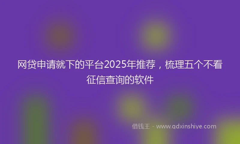 网贷申请就下的平台2025年推荐，梳理五个不看征信查询的软件