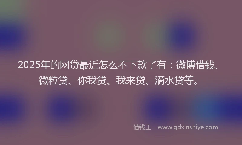 2025年的网贷最近怎么不下款了有：微博借钱、微粒贷、你我贷、我来贷、滴水贷等。