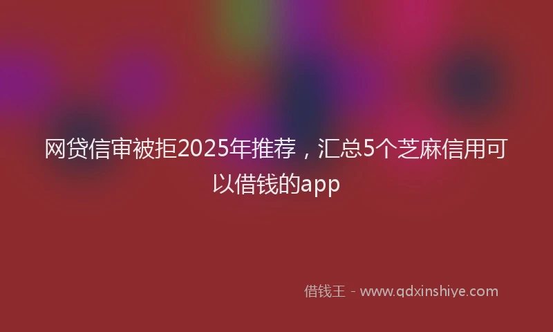 网贷信审被拒2025年推荐，汇总5个芝麻信用可以借钱的app