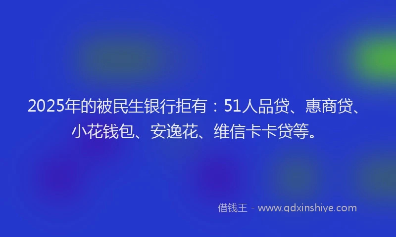 2025年的被民生银行拒有：51人品贷、惠商贷、小花钱包、安逸花、维信卡卡贷等。