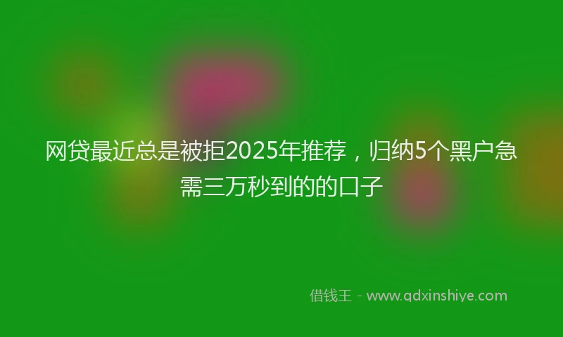网贷最近总是被拒2025年推荐，归纳5个黑户急需三万秒到的的口子
