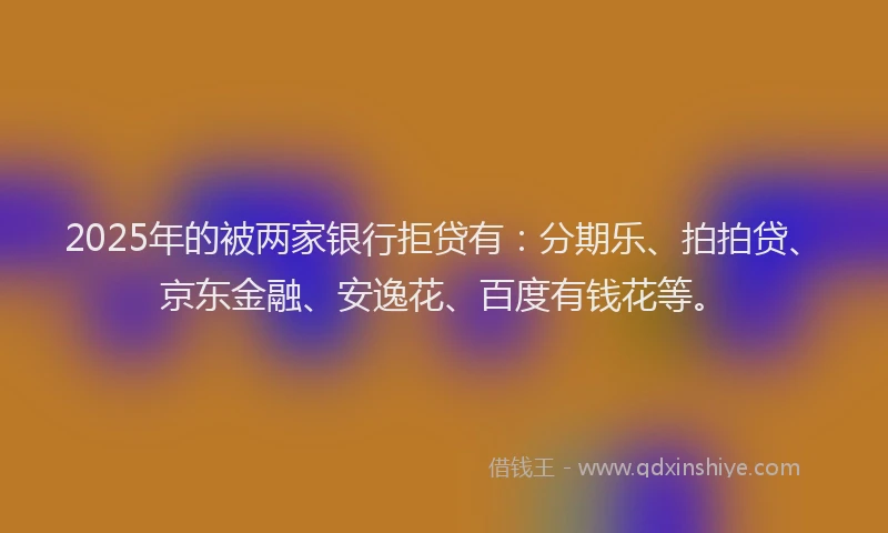 2025年的被两家银行拒贷有：分期乐、拍拍贷、京东金融、安逸花、百度有钱花等。